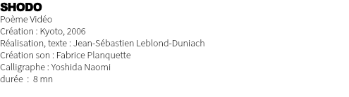 SHODO Poème Vidéo Création : Kyoto, 2006 Réalisation, texte : Jean-Sébastien Leblond-Duniach Création son : Fabrice Planquette Calligraphe : Yoshida Naomi durée : 8 mn 